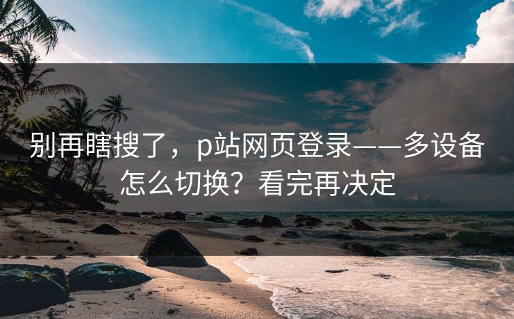 别再瞎搜了，p站网页登录——多设备怎么切换？看完再决定