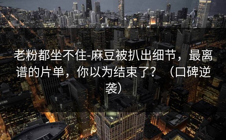 老粉都坐不住-麻豆被扒出细节，最离谱的片单，你以为结束了？（口碑逆袭）