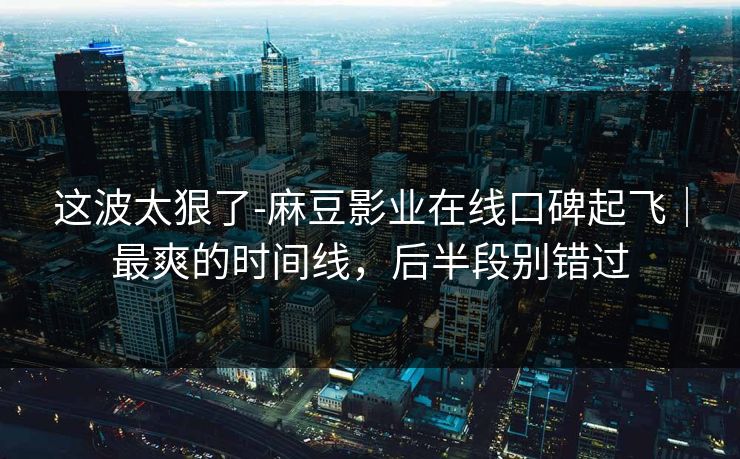 这波太狠了-麻豆影业在线口碑起飞｜最爽的时间线，后半段别错过