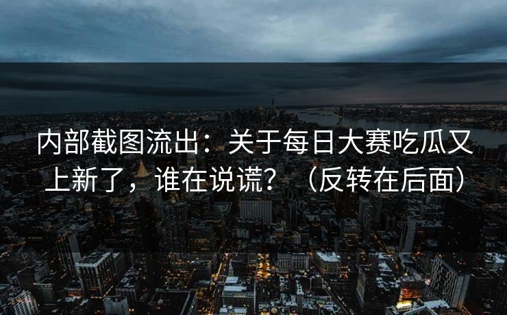 内部截图流出：关于每日大赛吃瓜又上新了，谁在说谎？（反转在后面）