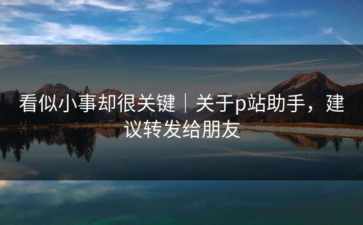 看似小事却很关键｜关于p站助手，建议转发给朋友