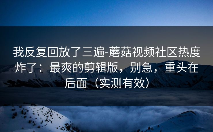 我反复回放了三遍-蘑菇视频社区热度炸了：最爽的剪辑版，别急，重头在后面（实测有效）