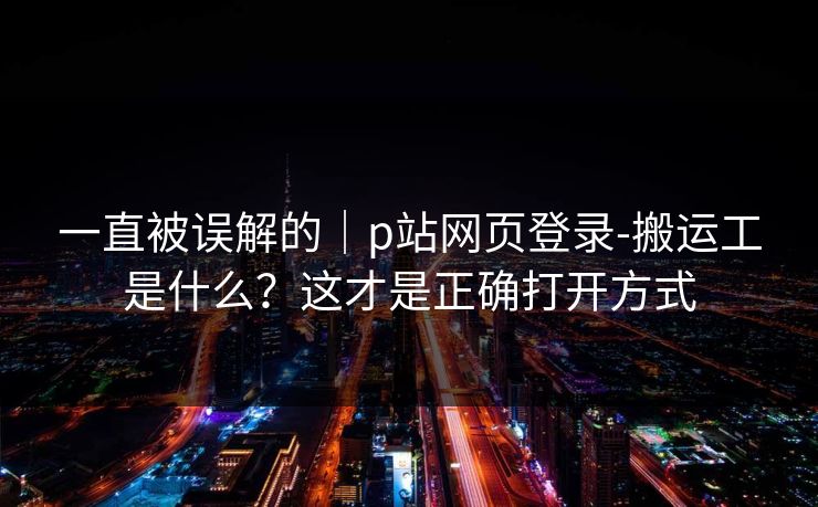 一直被误解的｜p站网页登录-搬运工是什么？这才是正确打开方式