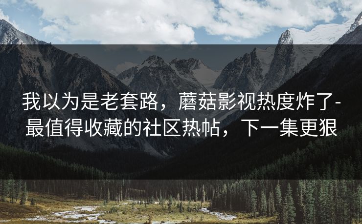 我以为是老套路，蘑菇影视热度炸了-最值得收藏的社区热帖，下一集更狠