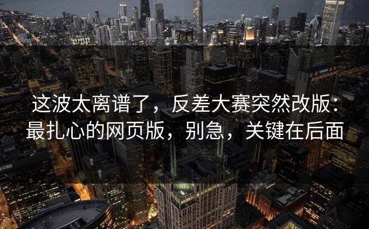 这波太离谱了，反差大赛突然改版：最扎心的网页版，别急，关键在后面