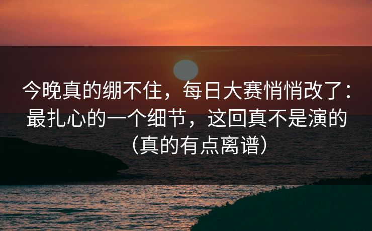 今晚真的绷不住，每日大赛悄悄改了：最扎心的一个细节，这回真不是演的（真的有点离谱）