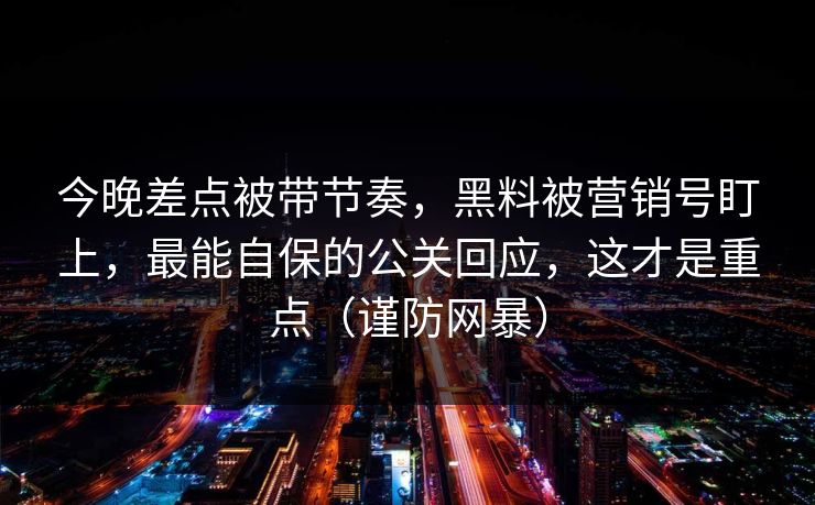今晚差点被带节奏，黑料被营销号盯上，最能自保的公关回应，这才是重点（谨防网暴）