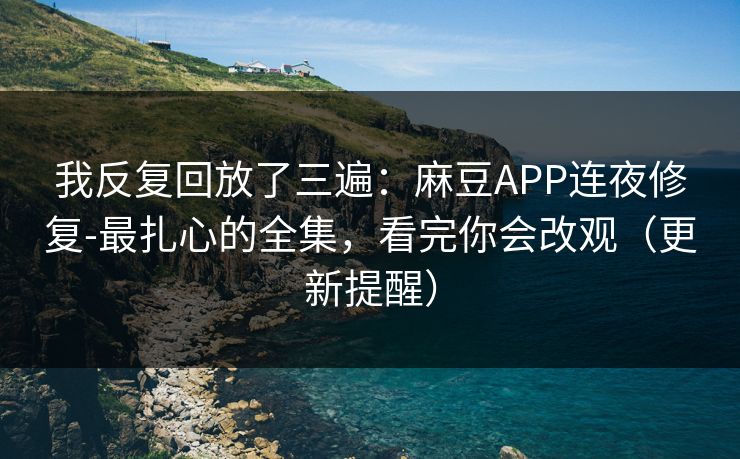我反复回放了三遍：麻豆APP连夜修复-最扎心的全集，看完你会改观（更新提醒）