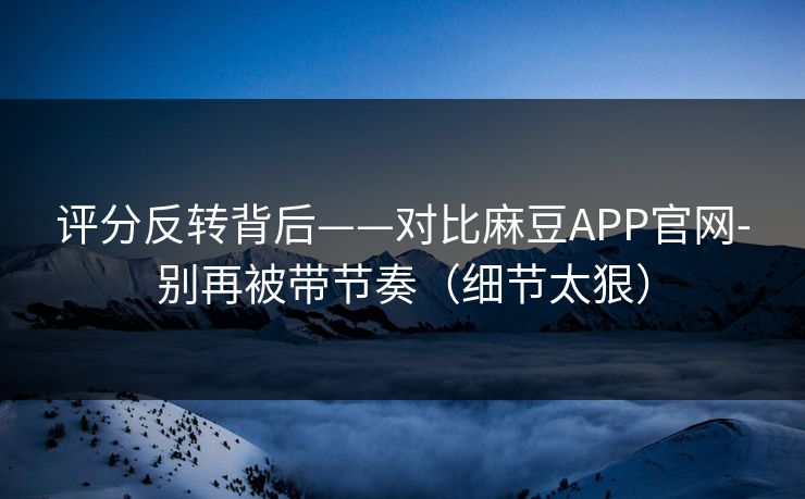 评分反转背后——对比麻豆APP官网-别再被带节奏（细节太狠）