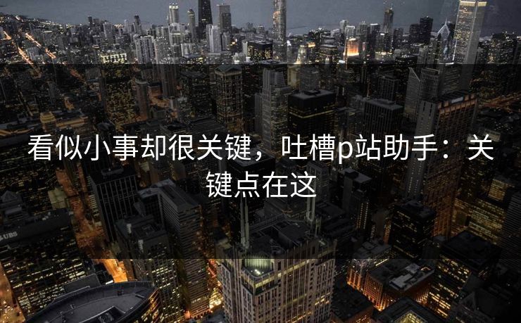 看似小事却很关键，吐槽p站助手：关键点在这