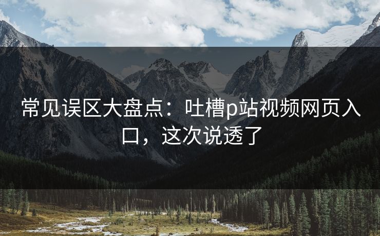常见误区大盘点：吐槽p站视频网页入口，这次说透了