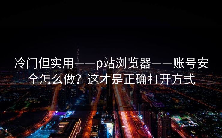 冷门但实用——p站浏览器——账号安全怎么做？这才是正确打开方式