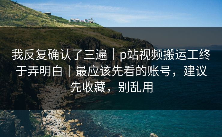 我反复确认了三遍｜p站视频搬运工终于弄明白｜最应该先看的账号，建议先收藏，别乱用
