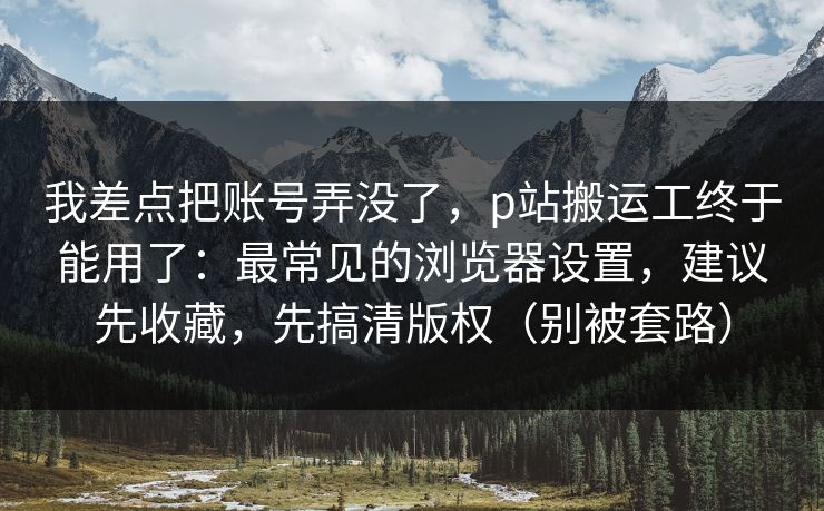 我差点把账号弄没了，p站搬运工终于能用了：最常见的浏览器设置，建议先收藏，先搞清版权（别被套路）