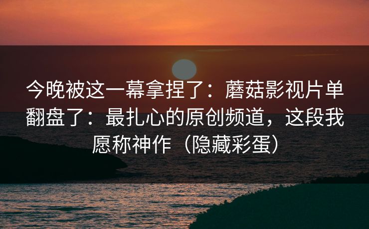 今晚被这一幕拿捏了：蘑菇影视片单翻盘了：最扎心的原创频道，这段我愿称神作（隐藏彩蛋）