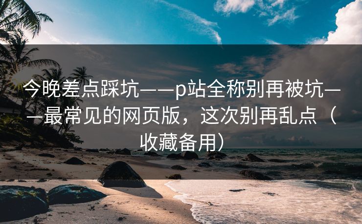 今晚差点踩坑——p站全称别再被坑——最常见的网页版，这次别再乱点（收藏备用）
