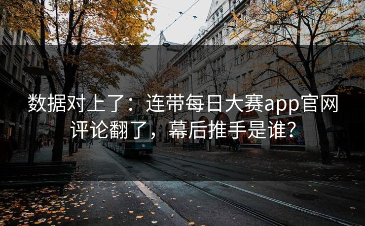 数据对上了：连带每日大赛app官网评论翻了，幕后推手是谁？