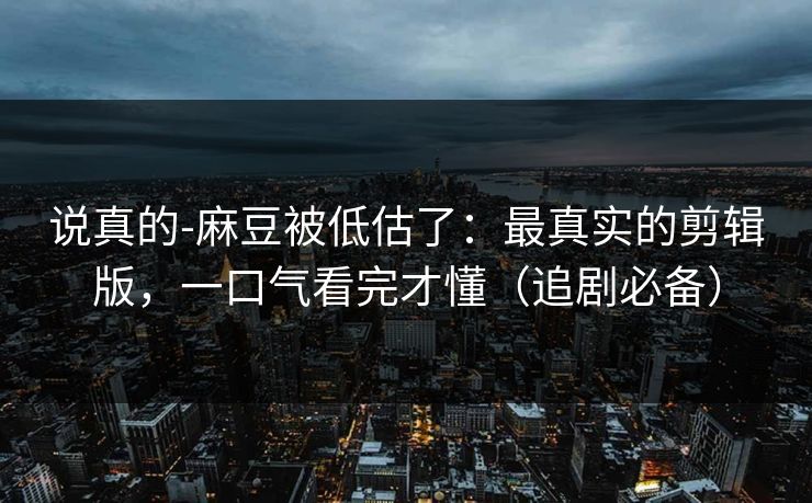 说真的-麻豆被低估了：最真实的剪辑版，一口气看完才懂（追剧必备）