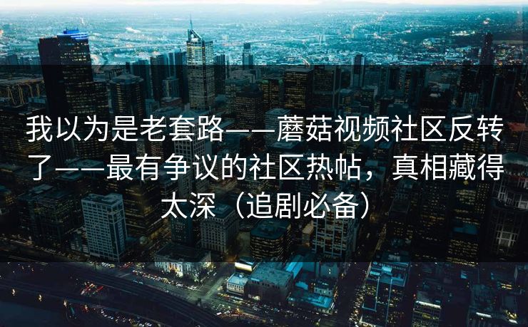 我以为是老套路——蘑菇视频社区反转了——最有争议的社区热帖，真相藏得太深（追剧必备）