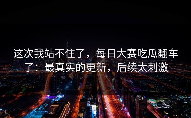 这次我站不住了，每日大赛吃瓜翻车了：最真实的更新，后续太刺激