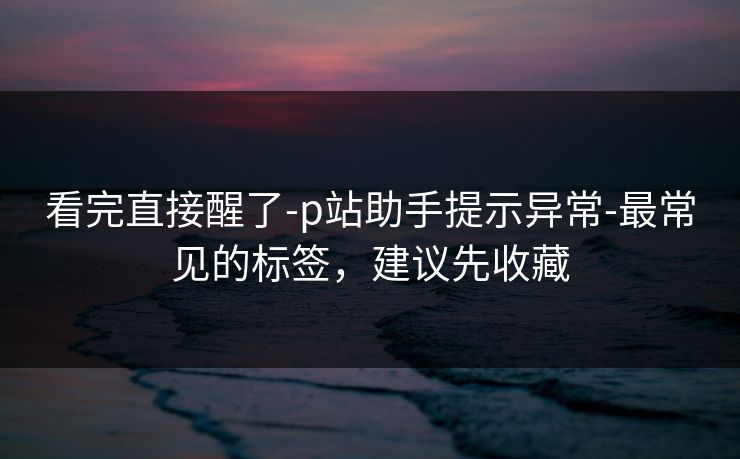 看完直接醒了-p站助手提示异常-最常见的标签，建议先收藏