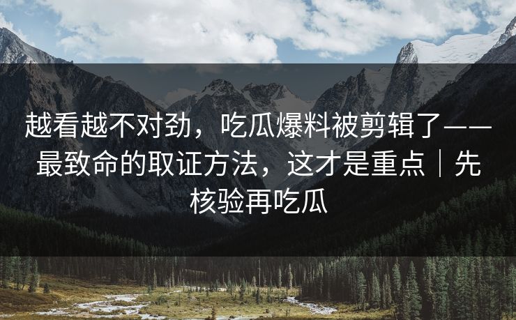 越看越不对劲，吃瓜爆料被剪辑了——最致命的取证方法，这才是重点｜先核验再吃瓜