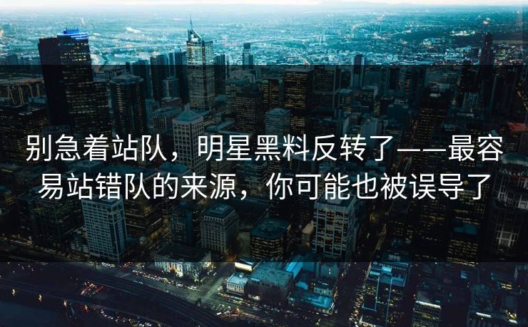 别急着站队，明星黑料反转了——最容易站错队的来源，你可能也被误导了