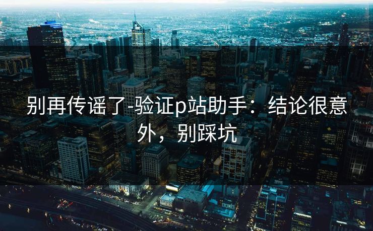 别再传谣了-验证p站助手：结论很意外，别踩坑