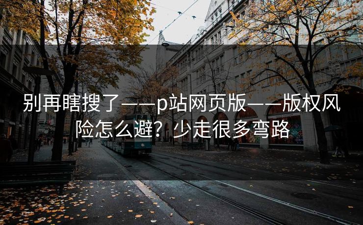 别再瞎搜了——p站网页版——版权风险怎么避？少走很多弯路