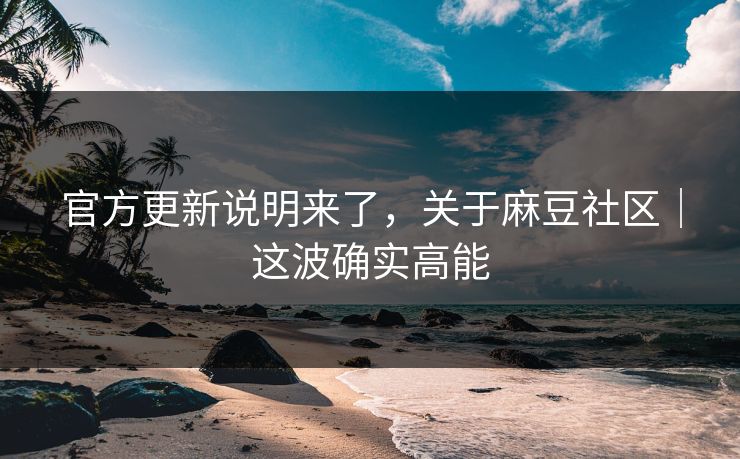 官方更新说明来了，关于麻豆社区｜这波确实高能
