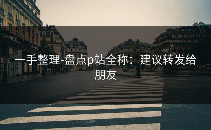 一手整理-盘点p站全称：建议转发给朋友