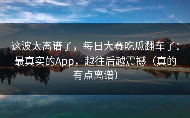 这波太离谱了，每日大赛吃瓜翻车了：最真实的App，越往后越震撼（真的有点离谱）