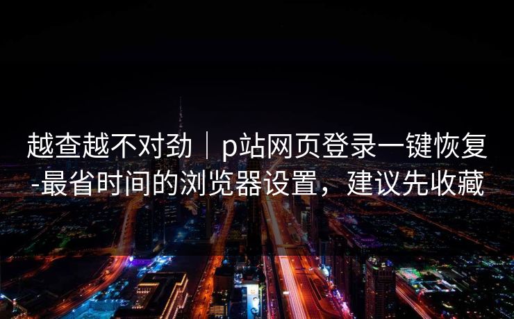 越查越不对劲｜p站网页登录一键恢复-最省时间的浏览器设置，建议先收藏
