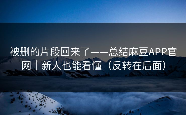 被删的片段回来了——总结麻豆APP官网｜新人也能看懂（反转在后面）