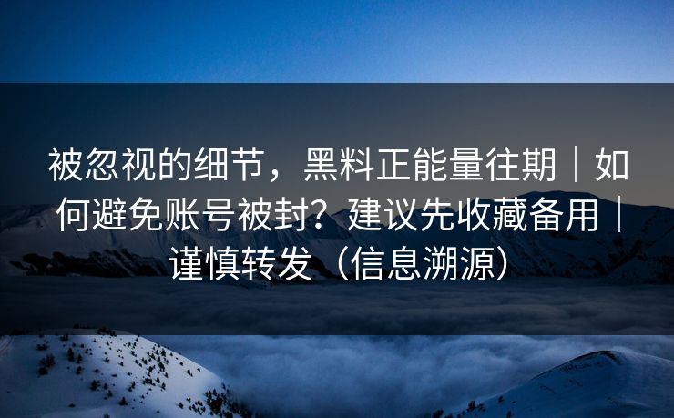 被忽视的细节，黑料正能量往期｜如何避免账号被封？建议先收藏备用｜谨慎转发（信息溯源）