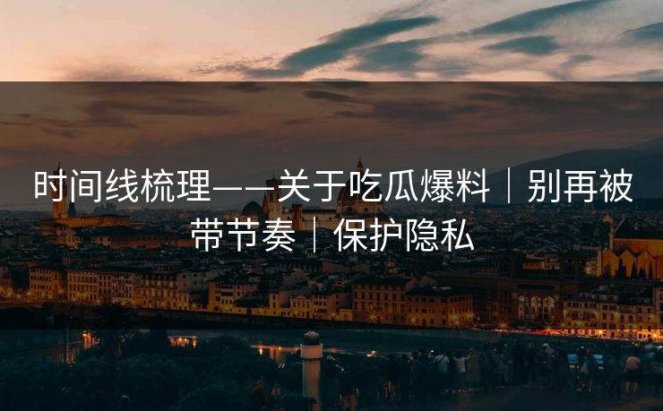 时间线梳理——关于吃瓜爆料｜别再被带节奏｜保护隐私