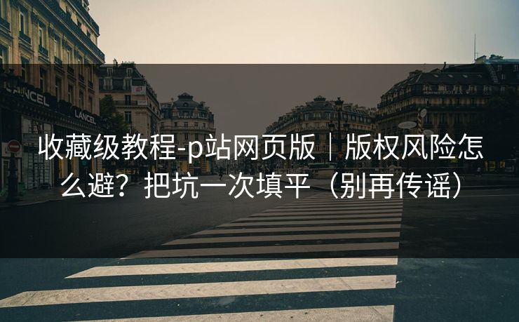 收藏级教程-p站网页版｜版权风险怎么避？把坑一次填平（别再传谣）