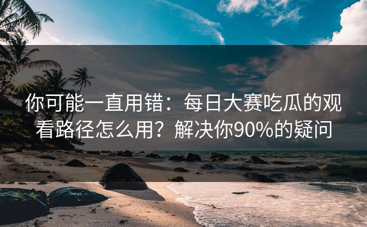 你可能一直用错：每日大赛吃瓜的观看路径怎么用？解决你90%的疑问