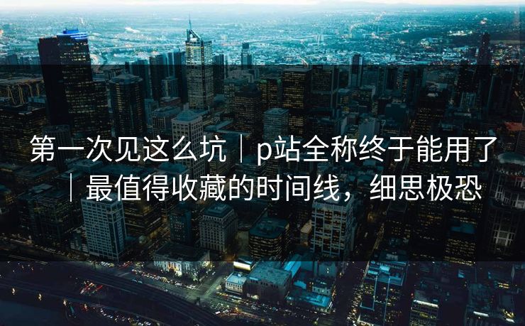 第一次见这么坑｜p站全称终于能用了｜最值得收藏的时间线，细思极恐