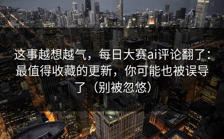 这事越想越气，每日大赛ai评论翻了：最值得收藏的更新，你可能也被误导了（别被忽悠）