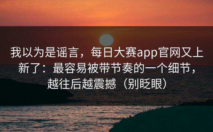 我以为是谣言，每日大赛app官网又上新了：最容易被带节奏的一个细节，越往后越震撼（别眨眼）
