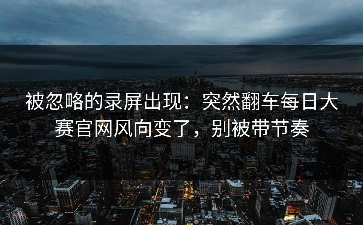 被忽略的录屏出现：突然翻车每日大赛官网风向变了，别被带节奏