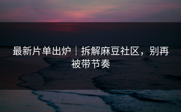 最新片单出炉｜拆解麻豆社区，别再被带节奏