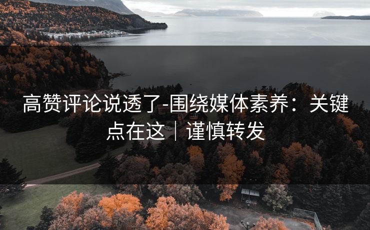 高赞评论说透了-围绕媒体素养：关键点在这｜谨慎转发