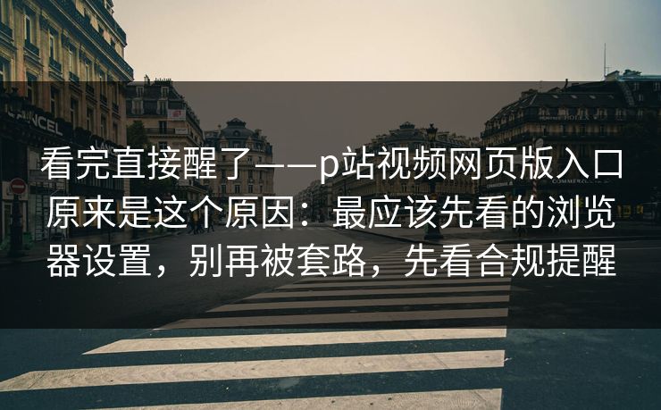 看完直接醒了——p站视频网页版入口原来是这个原因：最应该先看的浏览器设置，别再被套路，先看合规提醒