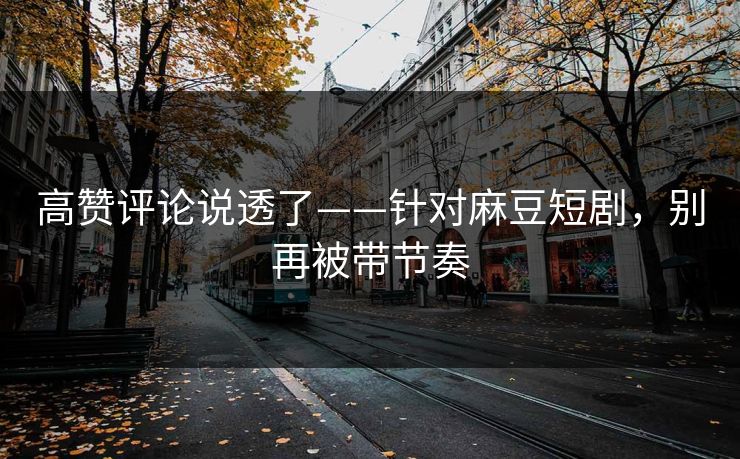 高赞评论说透了——针对麻豆短剧，别再被带节奏