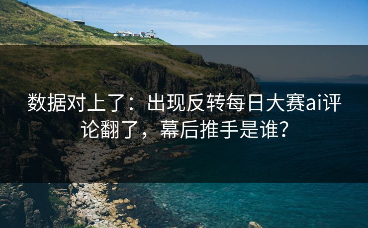 数据对上了：出现反转每日大赛ai评论翻了，幕后推手是谁？