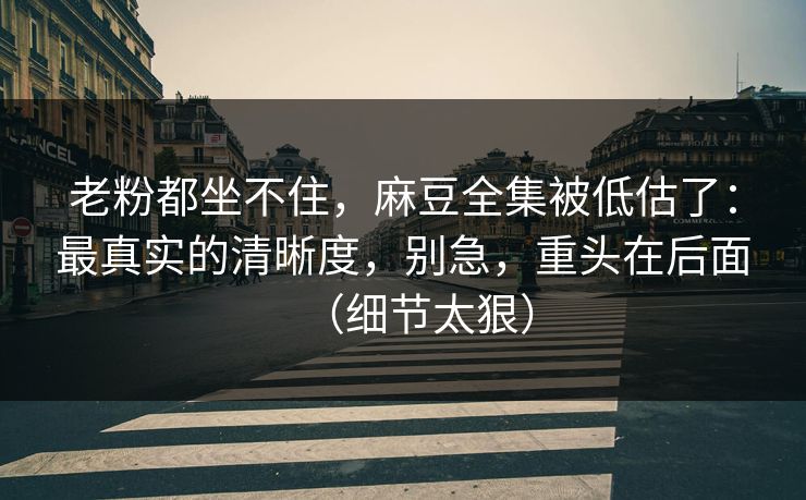 老粉都坐不住，麻豆全集被低估了：最真实的清晰度，别急，重头在后面（细节太狠）