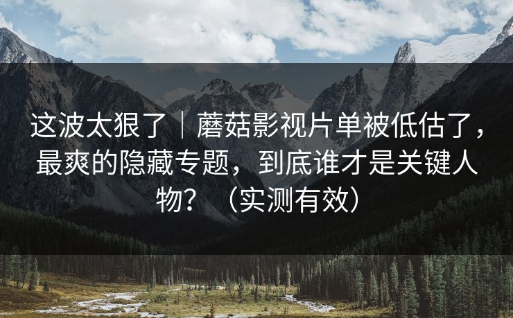 这波太狠了｜蘑菇影视片单被低估了，最爽的隐藏专题，到底谁才是关键人物？（实测有效）