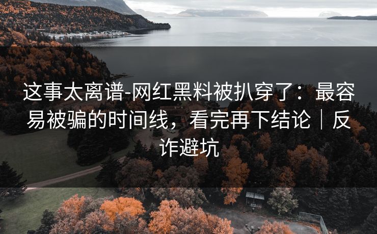 这事太离谱-网红黑料被扒穿了：最容易被骗的时间线，看完再下结论｜反诈避坑